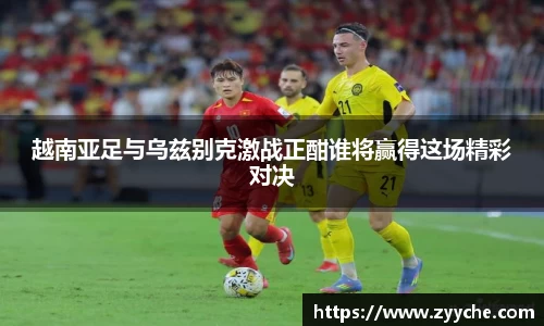 越南亚足与乌兹别克激战正酣谁将赢得这场精彩对决